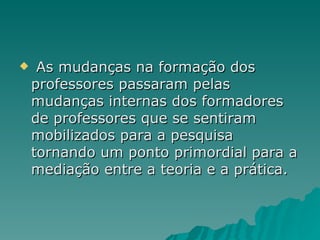 As mudanças na formação dos professores passaram pelas mudanças internas dos formadores de professores que se sentiram mobilizados para a pesquisa tornando um ponto primordial para a mediação entre a teoria e a prática.  