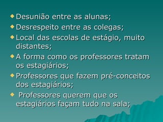 Desunião entre as alunas; Desrespeito entre as colegas; Local das escolas de estágio, muito distantes; A forma como os professores tratam os estagiários; Professores que fazem pré-conceitos dos estagiários; Professores querem que os estagiários façam tudo na sala; 