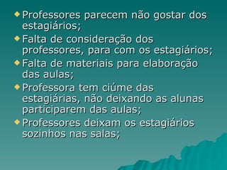 Professores parecem não gostar dos estagiários; Falta de consideração dos professores, para com os estagiários; Falta de materiais para elaboração das aulas; Professora tem ciúme das estagiárias, não deixando as alunas participarem das aulas; Professores deixam os estagiários sozinhos nas salas; 