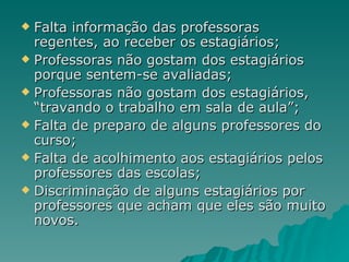Falta informação das professoras regentes, ao receber os estagiários; Professoras não gostam dos estagiários porque sentem-se avaliadas; Professoras não gostam dos estagiários, “travando o trabalho em sala de aula”; Falta de preparo de alguns professores do curso; Falta de acolhimento aos estagiários pelos professores das escolas; Discriminação de alguns estagiários por professores que acham que eles são muito novos. 