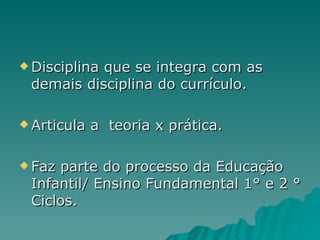 Disciplina que se integra com as demais disciplina do currículo. Articula a  teoria x prática. Faz parte do processo da Educação Infantil/ Ensino Fundamental 1° e 2 ° Ciclos. 