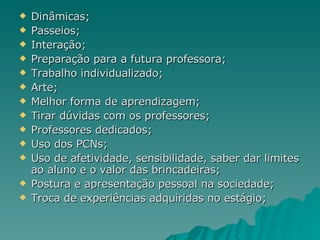 Dinâmicas; Passeios; Interação; Preparação para a futura professora; Trabalho individualizado; Arte; Melhor forma de aprendizagem; Tirar dúvidas com os professores; Professores dedicados; Uso dos PCNs; Uso de afetividade, sensibilidade, saber dar limites ao aluno e o valor das brincadeiras; Postura e apresentação pessoal na sociedade; Troca de experiências adquiridas no estágio; 