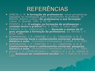 REFERÊNCIAS GARCIA, C. M.  A formação de professores : novas perspectivas baseadas na investigação sobre o pensamento do professor. In NÓVOA, Antônio (coord.)  Os professores e sua formação . Lisboa: D. Quixote, 1992. p. 51-78 PIMENTA, S. G.  O estágio na formação de professores – unidade teoria e prática?  Ed. 5.   Cortez. V. único, 2002. PIMENTA, S. G.; GONÇALVES, C. L.  Revendo o ensino de 2° grau propondo a formação de professores.  Ed. Revista 2. V. único. 1990. ROMANOWSKI, J. P.; MARTINS, P. L. O.; JUNQUEIRA, S. R. A.  Conhecimento local e conhecimento universal: pesquisa, didática e ação.  Universitária Champagnat. Curitiba. V. 4, 2004. ROMANOWSKI, J. P.; MARTINS, P. L. O.; JUNQUEIRA, S. R. A.  Conhecimento local e conhecimento universal: pesquisa, didática e ação.  Universitária Champagnat. Curitiba. V. 1, 2004. SOUSA, C. P.; DEPRESBITERIS, L.; FRANCO, M. L. P. B.; SOUSA, S. Z. L.  Avaliação do rendimento escolar.  Ed. 3. Papirus. V. único, 1994. 