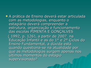 A prática de Ensino deverá estar articulada com as metodologias, enquanto o estagiário deverá compreender a estrutura, organização e funcionamento das escolas PIMENTA E GONÇALVES  ( 1992, p. 126), a partir de 2007  na Educação Infantil e as do 1° e 2° Ciclos do Ensino Fundamental, a dúvida está quando questiona-se na atualidade por que as metodologias surgem apenas nos últimos momentos do estágio supervisionado?  