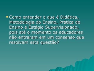 Como entender o que é Didática, Metodologia do Ensino, Prática de Ensino e Estágio Supervisionado, pois até o momento os educadores não entraram em um consenso que resolvam esta questão? 