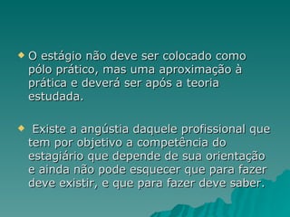 O estágio não deve ser colocado como pólo prático, mas uma aproximação à prática e deverá ser após a teoria estudada. Existe a angústia daquele profissional que tem por objetivo a competência do estagiário que depende de sua orientação e ainda não pode esquecer que para fazer deve existir, e que para fazer deve saber. 