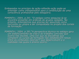 Embasados no princípio de ação-reflexão-ação pode-se entender como indispensável para a constituição de uma consciência profissional pelo estagiário. PIMENTA ( 2004, p.34)  “O estágio como pesquisa já se encontra presente em práticas de grupos isolados. No entanto, entendemos que precisa ser assumido como horizonte ou utopia a ser conquistada no projeto dos cursos de formação.” PIMENTA ( 2004, p.39) “A perspectiva técnica no estágio gera um distanciamento da vida e do trabalho concreto que ocorre nas escolas, uma vez que as disciplinas que compõem os cursos de formação não estabelecem nexos entre os conteúdos (teorias?) que desenvolvem e a realidade nas quais o ensino ocorre.” 