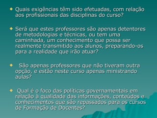 Quais exigências têm sido efetuadas, com relação aos profissionais das disciplinas do curso? Será que estes professores são apenas detentores de metodologias e técnicas, ou tem uma caminhada, um conhecimento que possa ser realmente transmitido aos alunos, preparando-os para a realidade que irão atuar? São apenas professores que não tiveram outra opção, e estão neste curso apenas ministrando aulas? Qual é o foco das políticas governamentais em relação à qualidade das informações, conteúdos e conhecimentos que são repassados para os cursos de Formação de Docentes? 