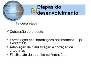 Etapas do
                   desenvolvimento
     Terceira etapa:

 Conclusão do produto:

 Formatação das informações nos modelos     já
  existentes;
 Adaptação da classificação e correção de
  ortografia;
 Finalização do trabalho no Armazém.
 