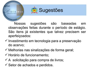 Sugestões

      Nossas sugestões são baseadas em
  observações feitas durante o período de estágio.
  São itens já existentes que talvez precisem ser
  aperfeiçoados:
 Investimento em tecnologia para a preservação
  do acervo;
 Melhorias nas sinalizações de forma geral;
 Horário de funcionamento;
 A solicitação para compra de livros;
 Setor de achados e perdidos.
 