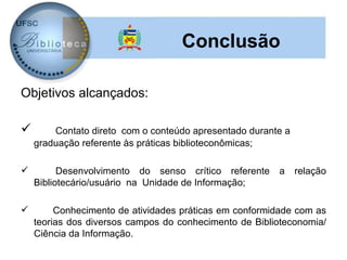 Conclusão

Objetivos alcançados:

       Contato direto com o conteúdo apresentado durante a
    graduação referente às práticas biblioteconômicas;

         Desenvolvimento do senso crítico referente    a     relação
    Bibliotecário/usuário na Unidade de Informação;

        Conhecimento de atividades práticas em conformidade com as
    teorias dos diversos campos do conhecimento de Biblioteconomia/
    Ciência da Informação.
 