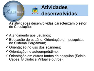 Atividades
                      desenvolvidas
  As atividades desenvolvidas caracterizam o setor
  de Circulação:

 Atendimento aos usuários;
 Educação de usuário: Orientação em pesquisas
  no Sistema Pergamum;
 Orientação no uso dos scanners;
 Orientação no autoempréstimo;
 Orientação em outras fontes de pesquisa (Scielo,
  Capes, Biblioteca Virtual e outros);
 