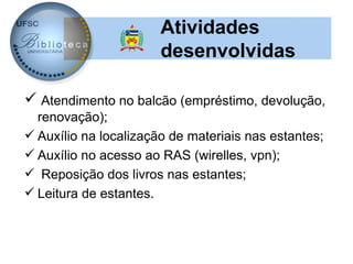 Atividades
                       desenvolvidas

 Atendimento no balcão (empréstimo, devolução,
  renovação);
 Auxílio na localização de materiais nas estantes;
 Auxílio no acesso ao RAS (wirelles, vpn);
 Reposição dos livros nas estantes;
 Leitura de estantes.
 