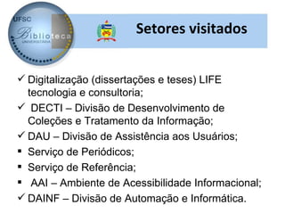 Setores visitados


 Digitalização (dissertações e teses) LIFE
  tecnologia e consultoria;
 DECTI – Divisão de Desenvolvimento de
  Coleções e Tratamento da Informação;
 DAU – Divisão de Assistência aos Usuários;
 Serviço de Periódicos;
 Serviço de Referência;
 AAI – Ambiente de Acessibilidade Informacional;
 DAINF – Divisão de Automação e Informática.
 