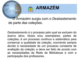 ARMAZÉM

  O Armazém surgiu com o Desbastamento
de parte das coleções.

Desbastamento é o processo pelo qual se excluem do
acervo ativo, títulos e/ou exemplares, partes de
coleções; é um processo contínuo e sistemático para
conservar a qualidade da coleção, ocorrendo sempre
devido à necessidade de um processo constante de
avaliação da coleção; e deve ser feito de acordo com
as necessidades da Rede de Bibliotecas e com a
participação dos professores.
 