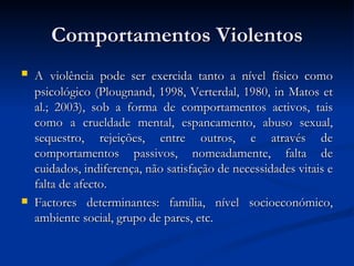Comportamentos Violentos
   A violência pode ser exercida tanto a nível físico como
    psicológico (Plougnand, 1998, Verterdal, 1980, in Matos et
    al.; 2003), sob a forma de comportamentos activos, tais
    como a crueldade mental, espancamento, abuso sexual,
    sequestro, rejeições, entre outros, e através de
    comportamentos passivos, nomeadamente, falta de
    cuidados, indiferença, não satisfação de necessidades vitais e
    falta de afecto.
   Factores determinantes: família, nível socioeconómico,
    ambiente social, grupo de pares, etc.
 