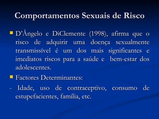 Comportamentos Sexuais de Risco
 D’Ângelo e DiClemente (1998), afirma que o
  risco de adquirir uma doença sexualmente
  transmissível é um dos mais significantes e
  imediatos riscos para a saúde e bem-estar dos
  adolescentes.
 Factores Determinantes:

- Idade, uso de contraceptivo, consumo de
  estupefacientes, família, etc.
 