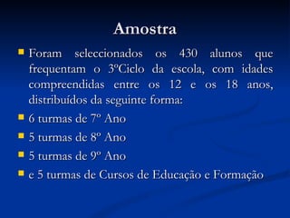 Amostra
   Foram seleccionados os 430 alunos que
    frequentam o 3ºCiclo da escola, com idades
    compreendidas entre os 12 e os 18 anos,
    distribuídos da seguinte forma:
   6 turmas de 7º Ano
   5 turmas de 8º Ano
   5 turmas de 9º Ano
   e 5 turmas de Cursos de Educação e Formação
 