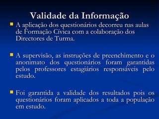 Validade da Informação
   A aplicação dos questionários decorreu nas aulas
    de Formação Cívica com a colaboração dos
    Directores de Turma.

   A supervisão, as instruções de preenchimento e o
    anonimato dos questionários foram garantidas
    pelos professores estagiários responsáveis pelo
    estudo.

   Foi garantida a validade dos resultados pois os
    questionários foram aplicados a toda a população
    em estudo.
 