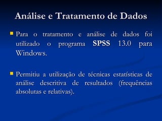 Análise e Tratamento de Dados
   Para o tratamento e análise de dados foi
    utilizado o programa SPSS 13.0 para
    Windows.

   Permitiu a utilização de técnicas estatísticas de
    análise descritiva de resultados (frequências
    absolutas e relativas).
 