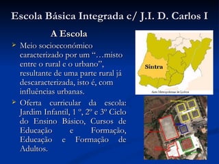 Escola Básica Integrada c/ J.I. D. Carlos I
              A Escola
   Meio socioeconómico
    caracterizado por um “…misto
    entre o rural e o urbano”,
    resultante de uma parte rural já
    descaracterizada, isto é, com
    influências urbanas.
   Oferta curricular da escola:
    Jardim Infantil, 1 º, 2º e 3º Ciclo
    do Ensino Básico, Cursos de
    Educação        e       Formação,
    Educação e Formação de
    Adultos.
 