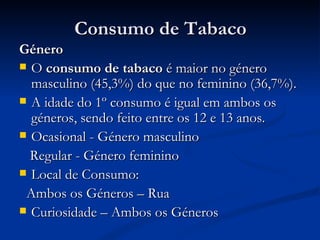 Consumo de Tabaco
Género
 O consumo de tabaco é maior no género
  masculino (45,3%) do que no feminino (36,7%).
 A idade do 1º consumo é igual em ambos os
  géneros, sendo feito entre os 12 e 13 anos.
 Ocasional - Género masculino

  Regular - Género feminino
 Local de Consumo:

 Ambos os Géneros – Rua
 Curiosidade – Ambos os Géneros
 
