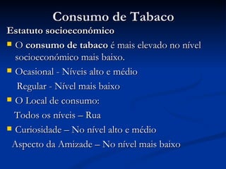 Consumo de Tabaco
Estatuto socioeconómico
 O consumo de tabaco é mais elevado no nível
  socioeconómico mais baixo.
 Ocasional - Níveis alto e médio

  Regular - Nível mais baixo
 O Local de consumo:

  Todos os níveis – Rua
 Curiosidade – No nível alto e médio

 Aspecto da Amizade – No nível mais baixo
 