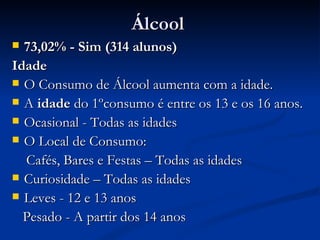 Álcool
 73,02% - Sim (314 alunos)
Idade
 O Consumo de Álcool aumenta com a idade.
 A idade do 1ºconsumo é entre os 13 e os 16 anos.
 Ocasional - Todas as idades
 O Local de Consumo:

  Cafés, Bares e Festas – Todas as idades
 Curiosidade – Todas as idades
 Leves - 12 e 13 anos

  Pesado - A partir dos 14 anos
 