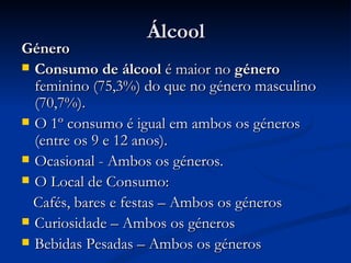 Álcool
Género
 Consumo de álcool é maior no género
  feminino (75,3%) do que no género masculino
  (70,7%).
 O 1º consumo é igual em ambos os géneros
  (entre os 9 e 12 anos).
 Ocasional - Ambos os géneros.
 O Local de Consumo:

  Cafés, bares e festas – Ambos os géneros
 Curiosidade – Ambos os géneros
 Bebidas Pesadas – Ambos os géneros
 