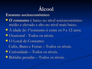 Álcool
Estatuto socioeconómico
 O consumo é baixo no nível socioeconómico
  médio e elevado e alto no nível mais baixo.
 A idade do 1ºconsumo é entre os 9 e 12 anos.
 Ocasional - Todos os níveis.
 O Local de Consumo:

  Cafés, Bares e Festas – Todos os níveis.
 Curiosidade – Todos os níveis.
 Bebidas pesadas – Todos os níveis.
 