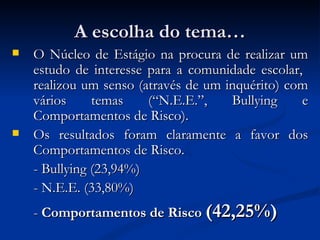A escolha do tema…
   O Núcleo de Estágio na procura de realizar um
    estudo de interesse para a comunidade escolar,
    realizou um senso (através de um inquérito) com
    vários     temas    (“N.E.E.”,    Bullying    e
    Comportamentos de Risco).
   Os resultados foram claramente a favor dos
    Comportamentos de Risco.
    - Bullying (23,94%)
    - N.E.E. (33,80%)
    - Comportamentos de Risco (42,25%)
 