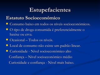 Estupefacientes
Estatuto Socioeconómico
 Consumo baixo em todos os níveis socioeconómicos.
 O tipo de droga consumida é preferencialmente o
  haxixe ou erva.
 Ocasional – Todos os níveis.

 Local de consumo não existe um padrão linear.

 Curiosidade - Nível socioeconómico alto

  Confiança – Nível socioeconómico médio
  Curiosidade e confiança - Nível mais baixo.
 