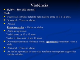 Violência
 23,95% - Sim (103 alunos)
Idade
 1ª agressão sofrida é referida pela maioria entre os 9 e 12 anos.
 Ocasional - Todas as idades
 O local:

   Recreio escolar – Todas as idades
 O tipo de agressão:

  Verbal entre os 12 e 15 anos
  Verbal e Física dos 16 aos 18 anos.
 Os comportamentos violentos como agressores aumentam com a
  idade.
 Ocasional - Todas as idades
 As razões apontadas de que estas resultam em resposta a agressões
  verbais sofridas.
 