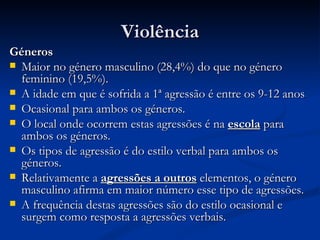 Violência
Géneros
 Maior no género masculino (28,4%) do que no género
  feminino (19,5%).
 A idade em que é sofrida a 1ª agressão é entre os 9-12 anos
 Ocasional para ambos os géneros.
 O local onde ocorrem estas agressões é na escola para
  ambos os géneros.
 Os tipos de agressão é do estilo verbal para ambos os
  géneros.
 Relativamente a agressões a outros elementos, o género
  masculino afirma em maior número esse tipo de agressões.
 A frequência destas agressões são do estilo ocasional e
  surgem como resposta a agressões verbais.
 