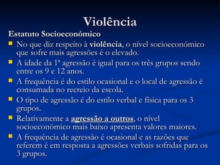 Violência
Estatuto Socioeconómico
 No que diz respeito à violência, o nível socioeconómico
  que sofre mais agressões é o elevado.
 A idade da 1ª agressão é igual para os três grupos sendo
  entre os 9 e 12 anos.
 A frequência é do estilo ocasional e o local de agressão é
  consumada no recreio da escola.
 O tipo de agressão é do estilo verbal e física para os 3
  grupos.
 Relativamente a agressão a outros, o nível
  socioeconómico mais baixo apresenta valores maiores.
 A frequência de agressão é ocasional e as razões que
  referem é em resposta a agressões verbais sofridas para os
  3 grupos.
 