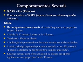 Comportamentos Sexuais
   20,93% - Sim (90alunos)
   Contraceptivos – 96,51% (Apenas 3 alunos referem que não
    utilizam).
Idade
   Os comportamentos sexuais são mais frequentes no grupo dos
    16 aos 18 anos.
   A idade da 1ª relação é entre os 14-15 anos.
   Ocasional - Todas as idades
   A utilização de preservativo é bastante elevada em todas as idades.
   A razão principal apontada por terem iniciado a sua vida sexual é
    “porque o ambiente se proporcionou e ambos quiseram”.
   Relações sexuais com efeito de álcool ou drogas são apenas
    significativas no grupo dos 16 aos 18 anos.
 