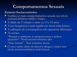 Comportamentos Sexuais
Estatuto Socioeconómico
 Verifica-se mais comportamentos sexuais nos níveis
  socioeconómicos médio e baixo.
 A idade da 1ª relação é entre os 13 e 15 anos
 A sua frequência é mais regular em níveis mais baixos.
 A utilização de contraceptivos não apresenta diferenças.
 As razões:
  “Porque o ambiente se proporcionou e ambos
  quiseram”- Nível socioeconómico alto
  “Não resistir” - Nos restantes níveis.
 O sexo sobre efeito de álcool e drogas é maior nos
  níveis socioeconómicos mais baixos.
 