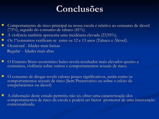 Conclusões
   Comportamento de risco principal na nossa escola é relativo ao consumo de álcool
    (73%), seguido do consumo de tabaco (41%).
   A violência também apresenta uma incidência elevada (23,95%).
   Os 1ºconsumos verificam-se entre os 12 e 13 anos (Tabaco e Álcool).
   Ocasional - Idades mais baixas
    Regular - Idades mais altas

   O Estatuto Sócio-económico baixo revela resultados mais elevados quanto a
    consumos, violência sobre outros e comportamentos sexuais de risco.

   O consumo de drogas revela valores pouco significativos, assim como os
    comportamentos sexuais de risco (Sem Preservativo ou sobre o efeito de
    estupefacientes ou álcool)

   A elaboração deste estudo permitiu não só, obter uma caracterização dos
    comportamentos de risco da escola e poderá ser factor promotor de uma intervenção
    contextualizada.
 
