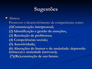 Sugestões
   Alunos:
-   Promover o desenvolvimento de competências como:
-   (1)Comunicação interpessoal;
-   (2) Identificação e gestão de emoções,
-   (3) Resolução de problemas;
-   (4) Competências sociais;
-   (5) Assertividade;
-   (6) Alterações do humor e da ansiedade: depressão
    (tristeza) e ansiedade (nervoso);
-    (7)(Re)construção de um futuro.
 