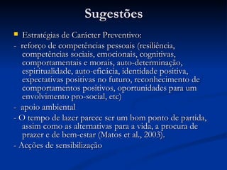 Sugestões
  Estratégias de Carácter Preventivo:
- reforço de competências pessoais (resiliência,
   competências sociais, emocionais, cognitivas,
   comportamentais e morais, auto-determinação,
   espiritualidade, auto-eficácia, identidade positiva,
   expectativas positivas no futuro, reconhecimento de
   comportamentos positivos, oportunidades para um
   envolvimento pro-social, etc)
- apoio ambiental
- O tempo de lazer parece ser um bom ponto de partida,
   assim como as alternativas para a vida, a procura de
   prazer e de bem-estar (Matos et al., 2003).
- Acções de sensibilização
 