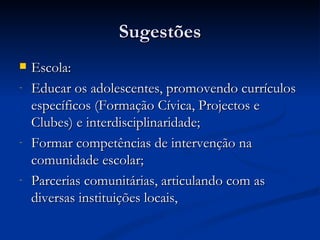 Sugestões
   Escola:
-   Educar os adolescentes, promovendo currículos
    específicos (Formação Cívica, Projectos e
    Clubes) e interdisciplinaridade;
-   Formar competências de intervenção na
    comunidade escolar;
-   Parcerias comunitárias, articulando com as
    diversas instituições locais,
 