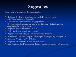 Sugestões
Espaço aberto a sugestões dos participantes:

   Realizar a divulgação aos alunos da escola D. Carlos I e aos
    pais/Encarregados de Educação.
   Divulgação a outras escolas do Agrupamento.
   Divulgação aos jovens de outras formas (Desporto Radicais, etc.) de
    ocupações dos tempos livres.
   Projectos de Voluntariado na escola…
   Projectos de desenvolvimento cívico…
   Projecto relativamente aos Comportamentos de Risco.
   Associações de Pais – Ocupação de tempos livres que os jovens gostam.
   Abranger Projectos a 1º e 2º Ciclo.
   Projectos em conjunto de Pais e Professores…
   A importância dos Directores de Turma na detecção destas problemáticas…
 