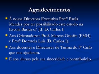 Agradecimentos
   Á nossa Directora Executiva Profª Paula
    Mendes por ter possibilitado este estudo na
    Escola Básica c/ J.I. D. Carlos I.
   Aos Orientadores: Prof. Marcos Onofre (FMH)
    e Profª Doroteia Luís (D. Carlos I).
   Aos docentes e Directores de Turma do 3º Ciclo
    que nos ajudaram.
   E aos alunos pela sua sinceridade e contribuição.
 