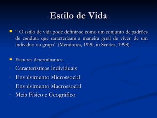 Estilo de Vida
   “ O estilo de vida pode definir-se como um conjunto de padrões
    de conduta que caracterizam a maneira geral de viver, de um
    indivíduo ou grupo” (Mendonza, 1990, in Simões, 1998).

   Factores determinantes:
-   Características Individuais
-   Envolvimento Microssocial
-   Envolvimento Macrossocial
-   Meio Físico e Geográfico
 