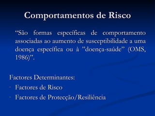 Comportamentos de Risco
  “São formas específicas de comportamento
  associadas ao aumento de susceptibilidade a uma
  doença específica ou à ”doença-saúde” (OMS,
  1986)”.

Factores Determinantes:
- Factores de Risco

- Factores de Protecção/Resiliência
 