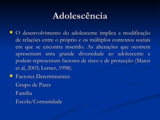 Adolescência
   O desenvolvimento do adolescente implica a modificação
    de relações entre o próprio e os múltiplos contextos sociais
    em que se encontra inserido. As alterações que ocorrem
    apresentam uma grande diversidade ao adolescente e
    podem representam factores de risco e de protecção (Matos
    et al, 2003; Lerner, 1998).
   Factores Determinantes:
-   Grupo de Pares
-   Família
-   Escola/Comunidade
 