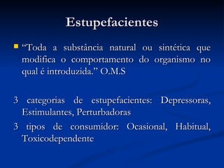 Estupefacientes
   “Toda a substância natural ou sintética que
    modifica o comportamento do organismo no
    qual é introduzida.” O.M.S

3 categorias de estupefacientes: Depressoras,
 Estimulantes, Perturbadoras
3 tipos de consumidor: Ocasional, Habitual,
 Toxicodependente
 