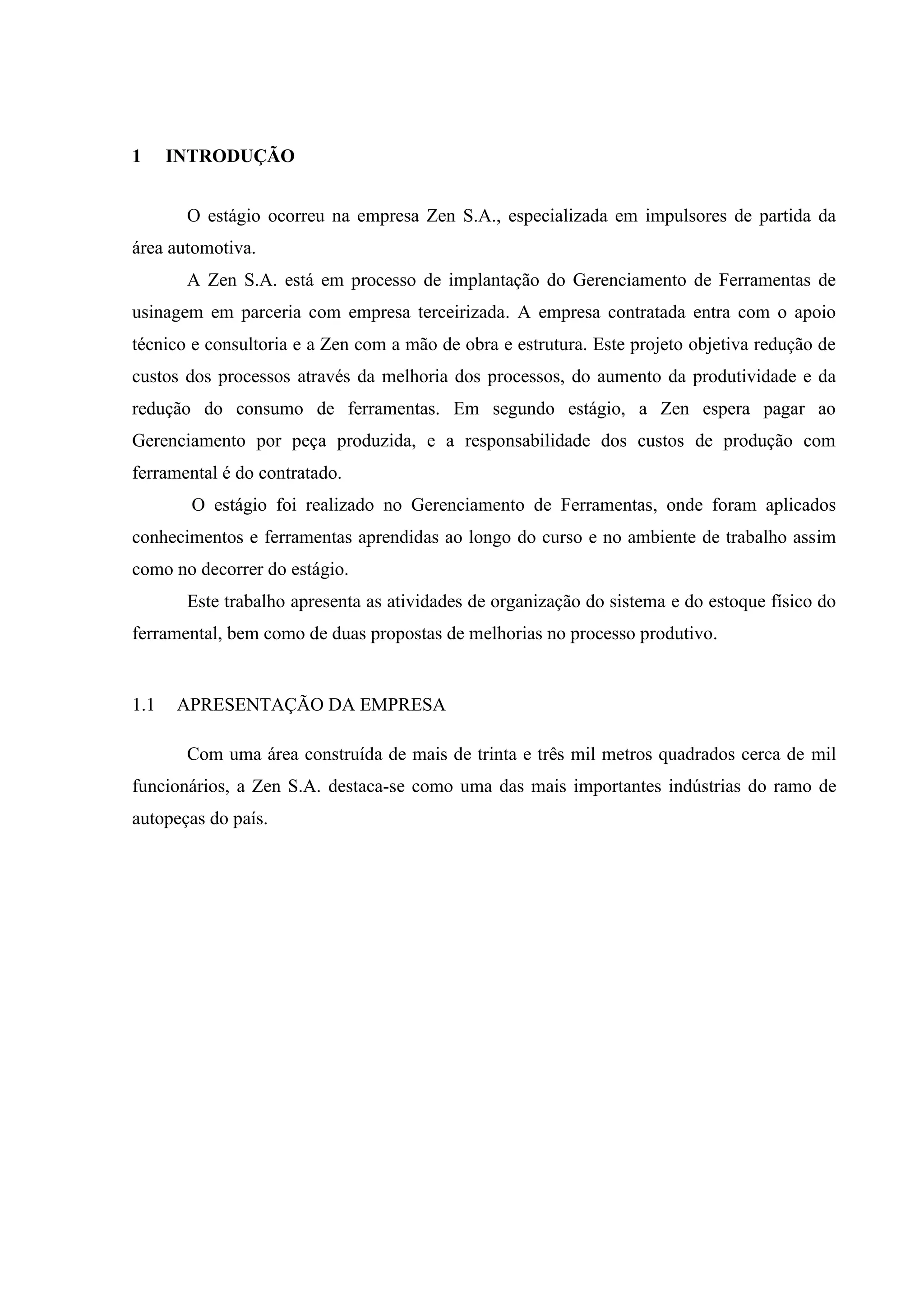 1

INTRODUÇÃO
O estágio ocorreu na empresa Zen S.A., especializada em impulsores de partida da

área automotiva.
A Zen S.A. está em processo de implantação do Gerenciamento de Ferramentas de
usinagem em parceria com empresa terceirizada. A empresa contratada entra com o apoio
técnico e consultoria e a Zen com a mão de obra e estrutura. Este projeto objetiva redução de
custos dos processos através da melhoria dos processos, do aumento da produtividade e da
redução do consumo de ferramentas. Em segundo estágio, a Zen espera pagar ao
Gerenciamento por peça produzida, e a responsabilidade dos custos de produção com
ferramental é do contratado.
O estágio foi realizado no Gerenciamento de Ferramentas, onde foram aplicados
conhecimentos e ferramentas aprendidas ao longo do curso e no ambiente de trabalho assim
como no decorrer do estágio.
Este trabalho apresenta as atividades de organização do sistema e do estoque físico do
ferramental, bem como de duas propostas de melhorias no processo produtivo.

1.1

APRESENTAÇÃO DA EMPRESA
Com uma área construída de mais de trinta e três mil metros quadrados cerca de mil

funcionários, a Zen S.A. destaca-se como uma das mais importantes indústrias do ramo de
autopeças do país.

 