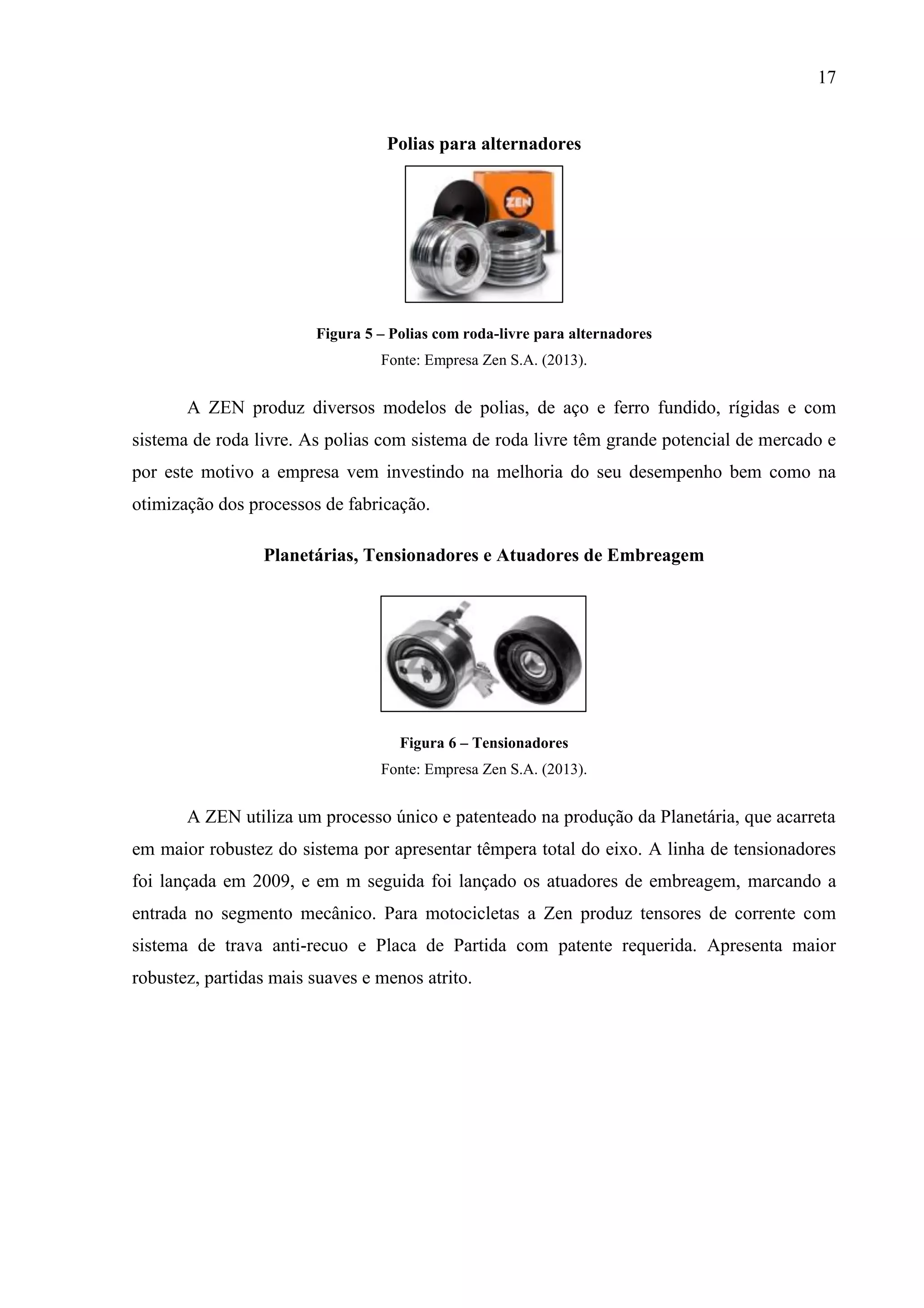 17

Polias para alternadores

Figura 5 – Polias com roda-livre para alternadores
Fonte: Empresa Zen S.A. (2013).

A ZEN produz diversos modelos de polias, de aço e ferro fundido, rígidas e com
sistema de roda livre. As polias com sistema de roda livre têm grande potencial de mercado e
por este motivo a empresa vem investindo na melhoria do seu desempenho bem como na
otimização dos processos de fabricação.
Planetárias, Tensionadores e Atuadores de Embreagem

Figura 6 – Tensionadores
Fonte: Empresa Zen S.A. (2013).

A ZEN utiliza um processo único e patenteado na produção da Planetária, que acarreta
em maior robustez do sistema por apresentar têmpera total do eixo. A linha de tensionadores
foi lançada em 2009, e em m seguida foi lançado os atuadores de embreagem, marcando a
entrada no segmento mecânico. Para motocicletas a Zen produz tensores de corrente com
sistema de trava anti-recuo e Placa de Partida com patente requerida. Apresenta maior
robustez, partidas mais suaves e menos atrito.

 