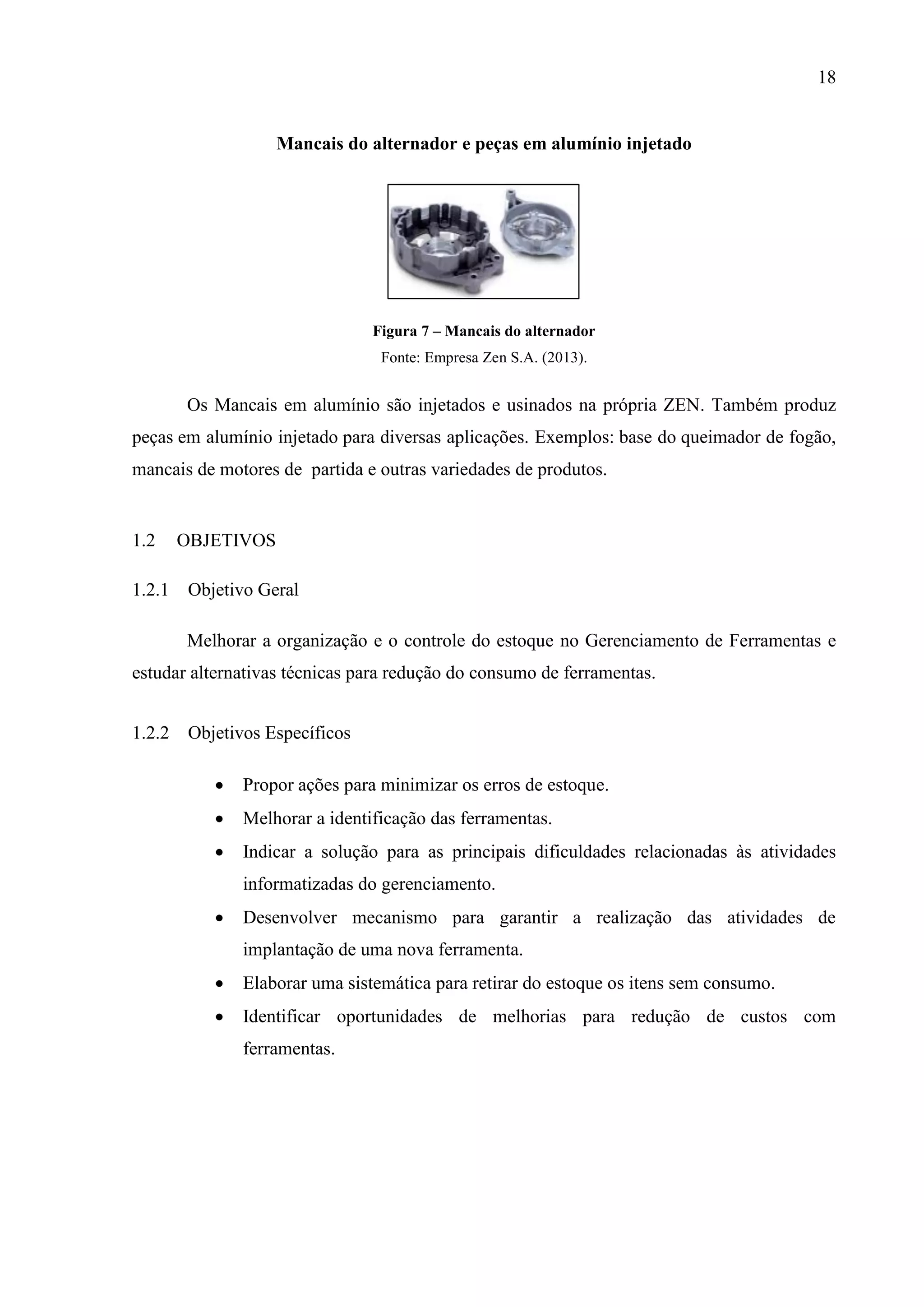 18

Mancais do alternador e peças em alumínio injetado

Figura 7 – Mancais do alternador
Fonte: Empresa Zen S.A. (2013).

Os Mancais em alumínio são injetados e usinados na própria ZEN. Também produz
peças em alumínio injetado para diversas aplicações. Exemplos: base do queimador de fogão,
mancais de motores de partida e outras variedades de produtos.

1.2

OBJETIVOS

1.2.1 Objetivo Geral
Melhorar a organização e o controle do estoque no Gerenciamento de Ferramentas e
estudar alternativas técnicas para redução do consumo de ferramentas.
1.2.2 Objetivos Específicos


Propor ações para minimizar os erros de estoque.



Melhorar a identificação das ferramentas.



Indicar a solução para as principais dificuldades relacionadas às atividades
informatizadas do gerenciamento.



Desenvolver mecanismo para garantir a realização das atividades de
implantação de uma nova ferramenta.



Elaborar uma sistemática para retirar do estoque os itens sem consumo.



Identificar oportunidades de melhorias para redução de custos com
ferramentas.

 